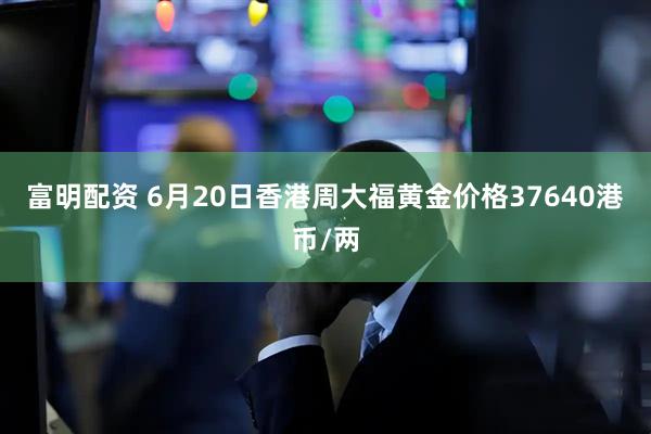 富明配资 6月20日香港周大福黄金价格37640港币/两