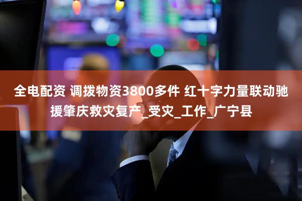 全电配资 调拨物资3800多件 红十字力量联动驰援肇庆救灾复产_受灾_工作_广宁县
