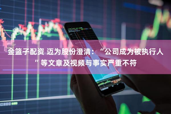 金篮子配资 迈为股份澄清：“公司成为被执行人”等文章及视频与事实严重不符