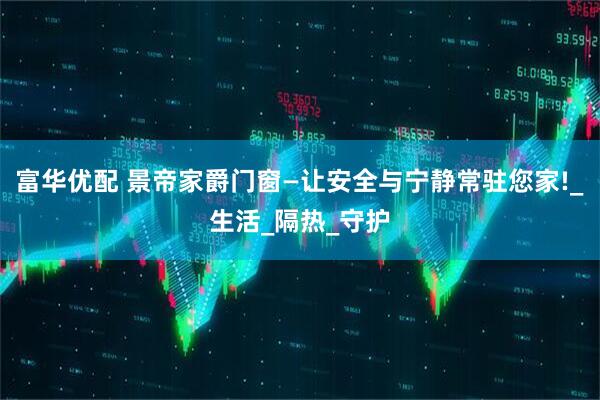 富华优配 景帝家爵门窗—让安全与宁静常驻您家!_生活_隔热_守护