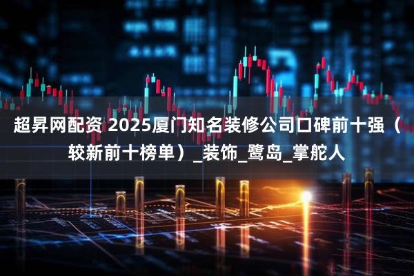 超昇网配资 2025厦门知名装修公司口碑前十强（较新前十榜单）_装饰_鹭岛_掌舵人
