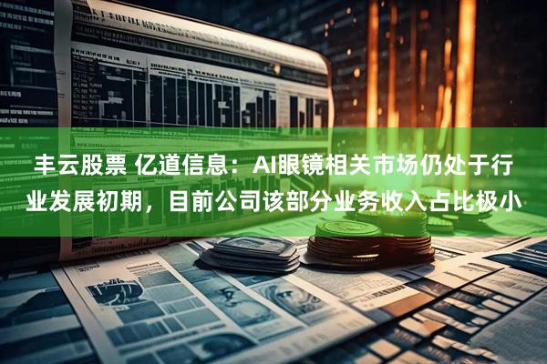 丰云股票 亿道信息：AI眼镜相关市场仍处于行业发展初期，目前公司该部分业务收入占比极小