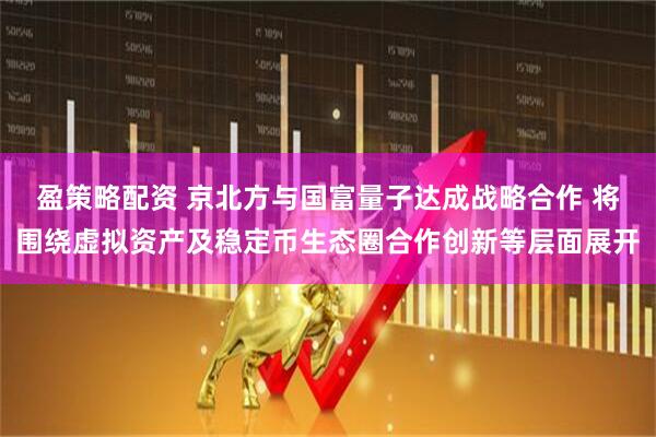 盈策略配资 京北方与国富量子达成战略合作 将围绕虚拟资产及稳定币生态圈合作创新等层面展开