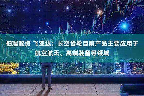 柏瑞配资 飞亚达：长空齿轮目前产品主要应用于航空航天、高端装备等领域