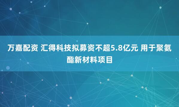 万嘉配资 汇得科技拟募资不超5.8亿元 用于聚氨酯新材料项目