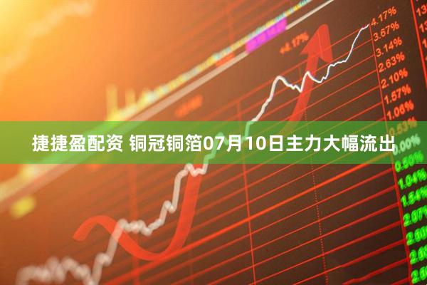 捷捷盈配资 铜冠铜箔07月10日主力大幅流出