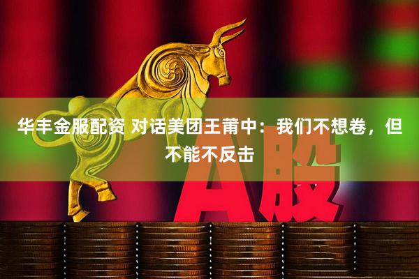 华丰金服配资 对话美团王莆中：我们不想卷，但不能不反击