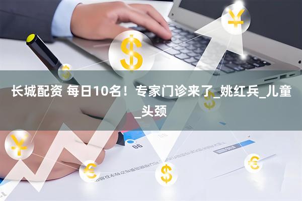 长城配资 每日10名！专家门诊来了_姚红兵_儿童_头颈