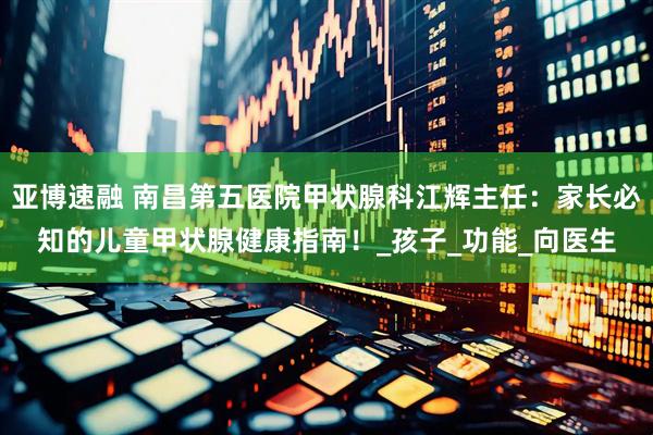 亚博速融 南昌第五医院甲状腺科江辉主任：家长必知的儿童甲状腺健康指南！_孩子_功能_向医生