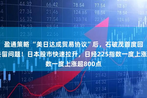 盈通策略 “美日达成贸易协议”后，石破茂首度回应自身去留问题！日本股市快速拉升，日经225指数一度上涨超800点