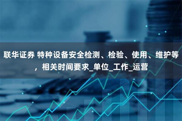 联华证券 特种设备安全检测、检验、使用、维护等，相关时间要求_单位_工作_运营