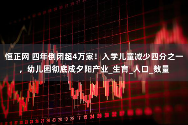恒正网 四年倒闭超4万家！入学儿童减少四分之一，幼儿园彻底成夕阳产业_生育_人口_数量