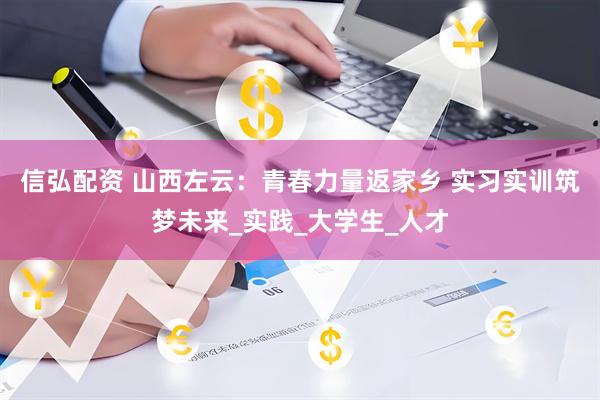 信弘配资 山西左云：青春力量返家乡 实习实训筑梦未来_实践_大学生_人才