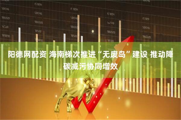 阳德网配资 海南梯次推进“无废岛”建设 推动降碳减污协同增效