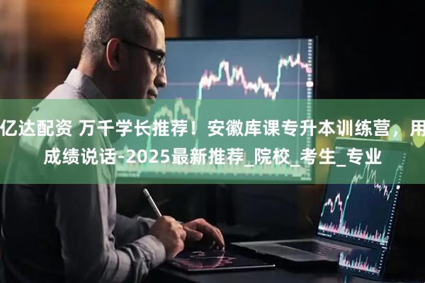 亿达配资 万千学长推荐！安徽库课专升本训练营，用成绩说话-2025最新推荐_院校_考生_专业