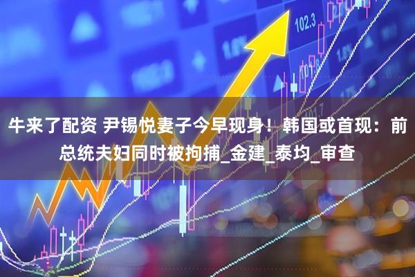 牛来了配资 尹锡悦妻子今早现身！韩国或首现：前总统夫妇同时被拘捕_金建_泰均_审查