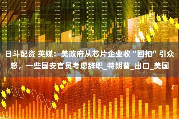 日斗配资 英媒：美政府从芯片企业收“回扣”引众怒，一些国安官员考虑辞职_特朗普_出口_美国